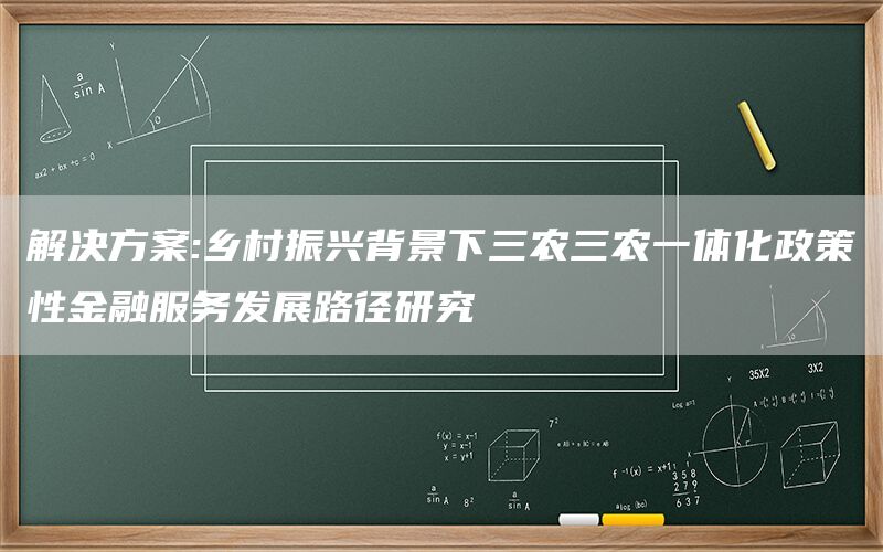 解决方案:乡村振兴背景下三农三农一体化政策性金融服务发展路径研究