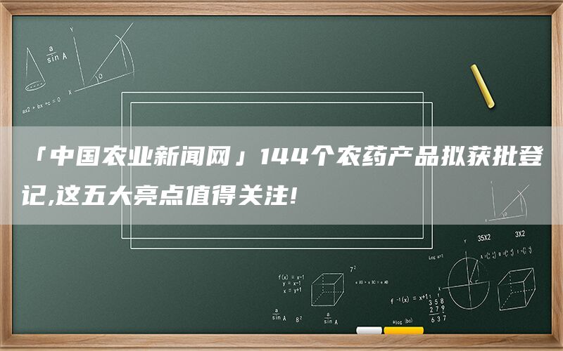 「中国农业新闻网」144个农药产品拟获批登记,这五大亮点值得关注!(1)